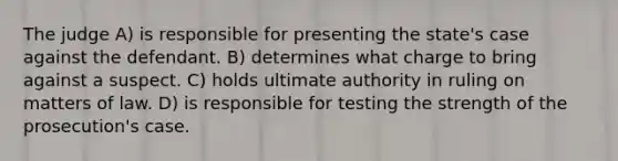 The judge A) is responsible for presenting the state's case against the defendant. B) determines what charge to bring against a suspect. C) holds ultimate authority in ruling on matters of law. D) is responsible for testing the strength of the prosecution's case.