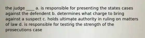 the judge ____ a. is responsible for presenting the states cases against the defendent b. determines what charge to bring against a suspect c. holds ultimate authority in ruling on matters of law d. is responsible for testing the strength of the prosecutions case