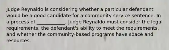 Judge Reynaldo is considering whether a particular defendant would be a good candidate for a community service sentence. In a process of ____________, Judge Reynaldo must consider the legal requirements, the defendant's ability to meet the requirements, and whether the community-based programs have space and resources.