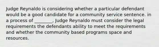 Judge Reynaldo is considering whether a particular defendant would be a good candidate for a community service sentence. in a process of ________, Judge Reynaldo must consider the legal requirements the defendants ability to meet the requirements and whether the community based programs space and resources.