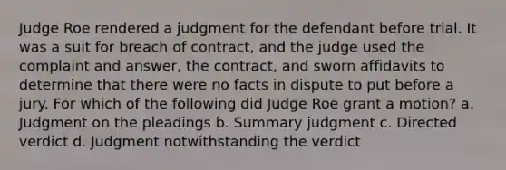 Judge Roe rendered a judgment for the defendant before trial. It was a suit for breach of contract, and the judge used the complaint and answer, the contract, and sworn affidavits to determine that there were no facts in dispute to put before a jury. For which of the following did Judge Roe grant a motion? a. Judgment on the pleadings b. Summary judgment c. Directed verdict d. Judgment notwithstanding the verdict