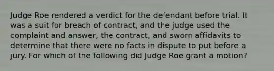 Judge Roe rendered a verdict for the defendant before trial. It was a suit for breach of contract, and the judge used the complaint and answer, the contract, and sworn affidavits to determine that there were no facts in dispute to put before a jury. For which of the following did Judge Roe grant a motion?