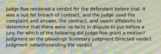 Judge Roe rendered a verdict for the defendant before trial. It was a suit for breach of contract, and the judge used the complaint and answer, the contract, and sworn affidavits to determine that there were no facts in dispute to put before a jury. For which of the following did Judge Roe grant a motion? Judgment on the pleadings Summary judgment Directed verdict Judgment notwithstanding the verdict