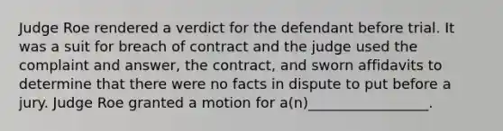 Judge Roe rendered a verdict for the defendant before trial. It was a suit for breach of contract and the judge used the complaint and answer, the contract, and sworn affidavits to determine that there were no facts in dispute to put before a jury. Judge Roe granted a motion for a(n)_________________.