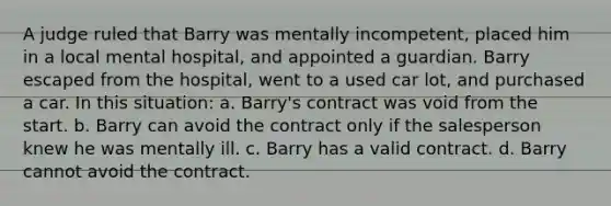 A judge ruled that Barry was mentally incompetent, placed him in a local mental hospital, and appointed a guardian. Barry escaped from the hospital, went to a used car lot, and purchased a car. In this situation: a. Barry's contract was void from the start. b. Barry can avoid the contract only if the salesperson knew he was mentally ill. c. Barry has a valid contract. d. Barry cannot avoid the contract.