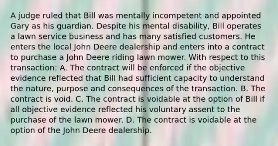 A judge ruled that Bill was mentally incompetent and appointed Gary as his guardian. Despite his mental disability, Bill operates a lawn service business and has many satisfied customers. He enters the local John Deere dealership and enters into a contract to purchase a John Deere riding lawn mower. With respect to this transaction: A. The contract will be enforced if the objective evidence reflected that Bill had sufficient capacity to understand the nature, purpose and consequences of the transaction. B. The contract is void. C. The contract is voidable at the option of Bill if all objective evidence reflected his voluntary assent to the purchase of the lawn mower. D. The contract is voidable at the option of the John Deere dealership.