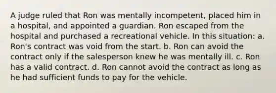 A judge ruled that Ron was mentally incompetent, placed him in a hospital, and appointed a guardian. Ron escaped from the hospital and purchased a recreational vehicle. In this situation: a. Ron's contract was void from the start. b. Ron can avoid the contract only if the salesperson knew he was mentally ill. c. Ron has a valid contract. d. Ron cannot avoid the contract as long as he had sufficient funds to pay for the vehicle.