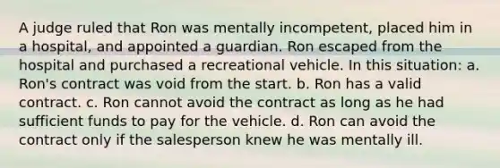 A judge ruled that Ron was mentally incompetent, placed him in a hospital, and appointed a guardian. Ron escaped from the hospital and purchased a recreational vehicle. In this situation: a. Ron's contract was void from the start. b. Ron has a valid contract. c. Ron cannot avoid the contract as long as he had sufficient funds to pay for the vehicle. d. Ron can avoid the contract only if the salesperson knew he was mentally ill.