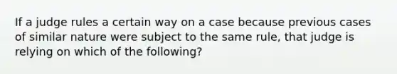 If a judge rules a certain way on a case because previous cases of similar nature were subject to the same rule, that judge is relying on which of the following?