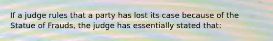 If a judge rules that a party has lost its case because of the Statue of Frauds, the judge has essentially stated that: