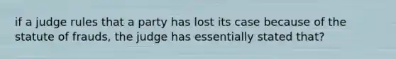 if a judge rules that a party has lost its case because of the statute of frauds, the judge has essentially stated that?