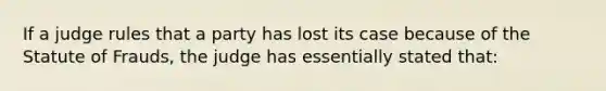 If a judge rules that a party has lost its case because of the Statute of Frauds, the judge has essentially stated that: