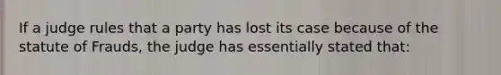 If a judge rules that a party has lost its case because of the statute of Frauds, the judge has essentially stated that: