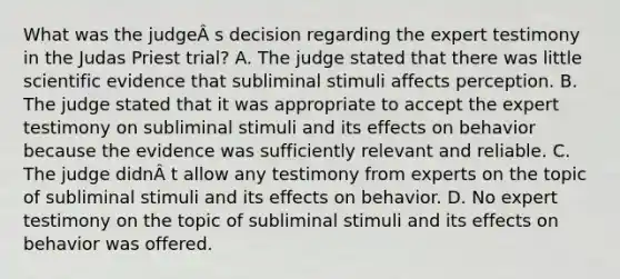 What was the judgeÂ s decision regarding the expert testimony in the Judas Priest trial? A. The judge stated that there was little scientific evidence that subliminal stimuli affects perception. B. The judge stated that it was appropriate to accept the expert testimony on subliminal stimuli and its effects on behavior because the evidence was sufficiently relevant and reliable. C. The judge didnÂ t allow any testimony from experts on the topic of subliminal stimuli and its effects on behavior. D. No expert testimony on the topic of subliminal stimuli and its effects on behavior was offered.