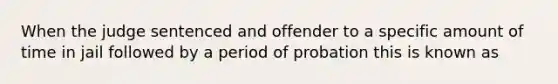 When the judge sentenced and offender to a specific amount of time in jail followed by a period of probation this is known as