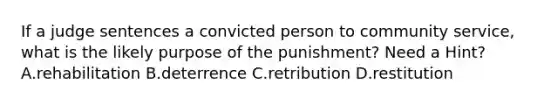 If a judge sentences a convicted person to community service, what is the likely purpose of the punishment? Need a Hint? A.rehabilitation B.deterrence C.retribution D.restitution