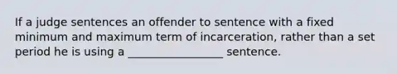 If a judge sentences an offender to sentence with a fixed minimum and maximum term of incarceration, rather than a set period he is using a _________________ sentence.