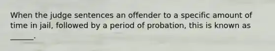 When the judge sentences an offender to a specific amount of time in jail, followed by a period of probation, this is known as ______.