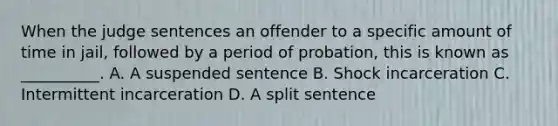 When the judge sentences an offender to a specific amount of time in jail, followed by a period of probation, this is known as __________. A. A suspended sentence B. Shock incarceration C. Intermittent incarceration D. A split sentence