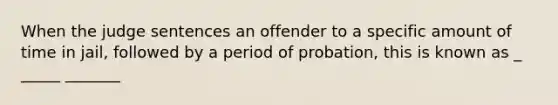 When the judge sentences an offender to a specific amount of time in jail, followed by a period of probation, this is known as _ _____ _______