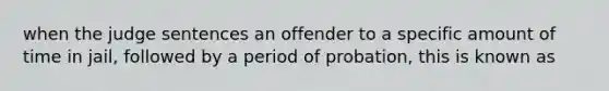 when the judge sentences an offender to a specific amount of time in jail, followed by a period of probation, this is known as