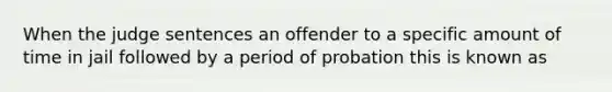 When the judge sentences an offender to a specific amount of time in jail followed by a period of probation this is known as