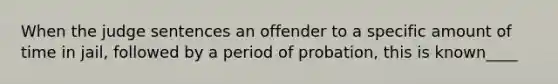 When the judge sentences an offender to a specific amount of time in jail, followed by a period of probation, this is known____