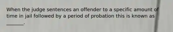 When the judge sentences an offender to a specific amount of time in jail followed by a period of probation this is known as _______.