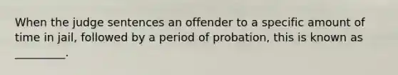 When the judge sentences an offender to a specific amount of time in jail, followed by a period of probation, this is known as _________.