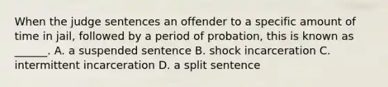 When the judge sentences an offender to a specific amount of time in jail, followed by a period of probation, this is known as ______. A. a suspended sentence B. shock incarceration C. intermittent incarceration D. a split sentence