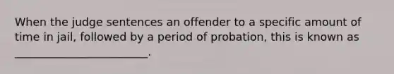 When the judge sentences an offender to a specific amount of time in jail, followed by a period of probation, this is known as ________________________.