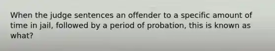 When the judge sentences an offender to a specific amount of time in jail, followed by a period of probation, this is known as what?