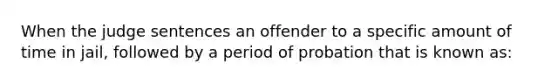 When the judge sentences an offender to a specific amount of time in jail, followed by a period of probation that is known as: