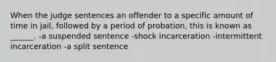 When the judge sentences an offender to a specific amount of time in jail, followed by a period of probation, this is known as ______. -a suspended sentence -shock incarceration -intermittent incarceration -a split sentence