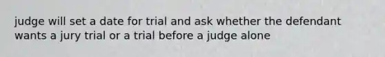 judge will set a date for trial and ask whether the defendant wants a jury trial or a trial before a judge alone