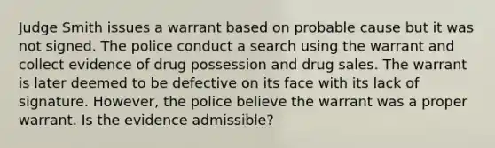 Judge Smith issues a warrant based on probable cause but it was not signed. The police conduct a search using the warrant and collect evidence of drug possession and drug sales. The warrant is later deemed to be defective on its face with its lack of signature. However, the police believe the warrant was a proper warrant. Is the evidence admissible?