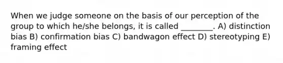 When we judge someone on the basis of our perception of the group to which he/she belongs, it is called ________. A) distinction bias B) confirmation bias C) bandwagon effect D) stereotyping E) framing effect