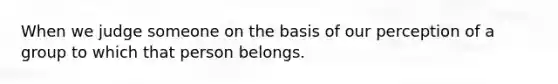 When we judge someone on the basis of our perception of a group to which that person belongs.