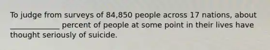 To judge from surveys of 84,850 people across 17 nations, about _____________ percent of people at some point in their lives have thought seriously of suicide.