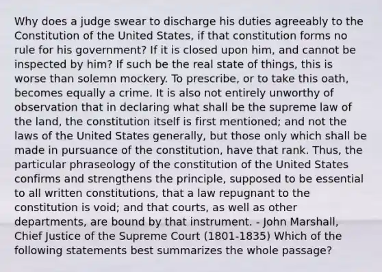 Why does a judge swear to discharge his duties agreeably to the Constitution of the United States, if that constitution forms no rule for his government? If it is closed upon him, and cannot be inspected by him? If such be the real state of things, this is worse than solemn mockery. To prescribe, or to take this oath, becomes equally a crime. It is also not entirely unworthy of observation that in declaring what shall be the supreme law of the land, the constitution itself is first mentioned; and not the laws of the United States generally, but those only which shall be made in pursuance of the constitution, have that rank. Thus, the particular phraseology of the constitution of the United States confirms and strengthens the principle, supposed to be essential to all written constitutions, that a law repugnant to the constitution is void; and that courts, as well as other departments, are bound by that instrument. - John Marshall, Chief Justice of the Supreme Court (1801-1835) Which of the following statements best summarizes the whole passage?