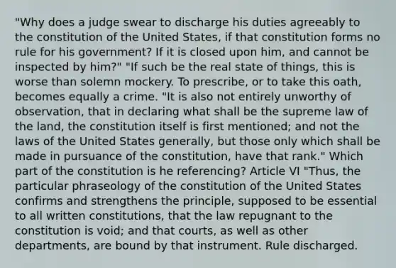 "Why does a judge swear to discharge his duties agreeably to the constitution of the United States, if that constitution forms no rule for his government? If it is closed upon him, and cannot be inspected by him?" "If such be the real state of things, this is worse than solemn mockery. To prescribe, or to take this oath, becomes equally a crime. "It is also not entirely unworthy of observation, that in declaring what shall be the supreme law of the land, the constitution itself is first mentioned; and not the laws of the United States generally, but those only which shall be made in pursuance of the constitution, have that rank." Which part of the constitution is he referencing? Article VI "Thus, the particular phraseology of the constitution of the United States confirms and strengthens the principle, supposed to be essential to all written constitutions, that the law repugnant to the constitution is void; and that courts, as well as other departments, are bound by that instrument. Rule discharged.