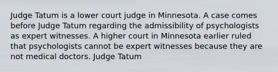 Judge Tatum is a lower court judge in Minnesota. A case comes before Judge Tatum regarding the admissibility of psychologists as expert witnesses. A higher court in Minnesota earlier ruled that psychologists cannot be expert witnesses because they are not medical doctors. Judge Tatum