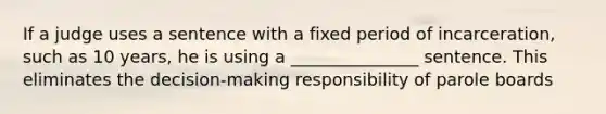 If a judge uses a sentence with a fixed period of incarceration, such as 10 years, he is using a _______________ sentence. This eliminates the decision-making responsibility ​of parole boards