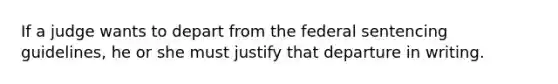 If a judge wants to depart from the federal sentencing guidelines, he or she must justify that departure in writing.