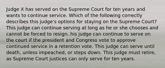 Judge X has served on the Supreme Court for ten years and wants to continue service. Which of the following correctly describes this judge's options for staying on the Supreme Court? This judge can continue serving at long as he or she chooses and cannot be forced to resign. his judge can continue to serve on the court if the president and Congress vote to approve continued service in a retention vote. This judge can serve until death, unless impeached, or steps down. This judge must retire, as Supreme Court justices can only serve for ten years.