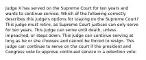 Judge X has served on the Supreme Court for ten years and wants to continue service. Which of the following correctly describes this judge's options for staying on the Supreme Court? This judge must retire, as Supreme Court justices can only serve for ten years. This judge can serve until death, unless impeached, or steps down. This judge can continue serving at long as he or she chooses and cannot be forced to resign. This judge can continue to serve on the court if the president and Congress vote to approve continued service in a retention vote.