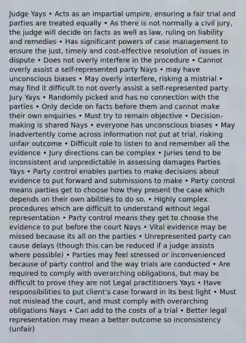 Judge Yays • Acts as an impartial umpire, ensuring a fair trial and parties are treated equally • As there is not normally a civil jury, the judge will decide on facts as well as law, ruling on liability and remedies • Has significant powers of case management to ensure the just, timely and cost-effective resolution of issues in dispute • Does not overly interfere in the procedure • Cannot overly assist a self-represented party Nays • may have unconscious biases • May overly interfere, risking a mistrial • may find it difficult to not overly assist a self-represented party Jury Yays • Randomly picked and has no connection with the parties • Only decide on facts before them and cannot make their own enquiries • Must try to remain objective • Decision-making is shared Nays • everyone has unconscious biases • May inadvertently come across information not put at trial, risking unfair outcome • Difficult role to listen to and remember all the evidence • Jury directions can be complex • Juries tend to be inconsistent and unpredictable in assessing damages Parties Yays • Party control enables parties to make decisions about evidence to put forward and submissions to make • Party control means parties get to choose how they present the case which depends on their own abilities to do so. • Highly complex procedures which are difficult to understand without legal representation • Party control means they get to choose the evidence to put before the court Nays • Vital evidence may be missed because its all on the parties • Unrepresented party can cause delays (though this can be reduced if a judge assists where possible) • Parties may feel stressed or inconvenienced because of party control and the way trials are conducted • Are required to comply with overarching obligations, but may be difficult to prove they are not Legal practitioners Yays • Have responsibilities to put client's case forward in its best light • Must not mislead the court, and must comply with overarching obligations Nays • Can add to the costs of a trial • Better legal representation may mean a better outcome so inconsistency (unfair)