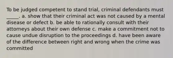 To be judged competent to stand trial, criminal defendants must _____. a. show that their criminal act was not caused by a mental disease or defect b. be able to rationally consult with their attorneys about their own defense c. make a commitment not to cause undue disruption to the proceedings d. have been aware of the difference between right and wrong when the crime was committed