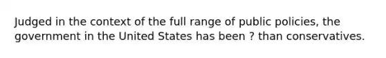 Judged in the context of the full range of public policies, the government in the United States has been ? than conservatives.