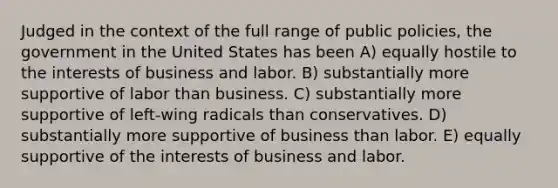 Judged in the context of the full range of public policies, the government in the United States has been A) equally hostile to the interests of business and labor. B) substantially more supportive of labor than business. C) substantially more supportive of left-wing radicals than conservatives. D) substantially more supportive of business than labor. E) equally supportive of the interests of business and labor.